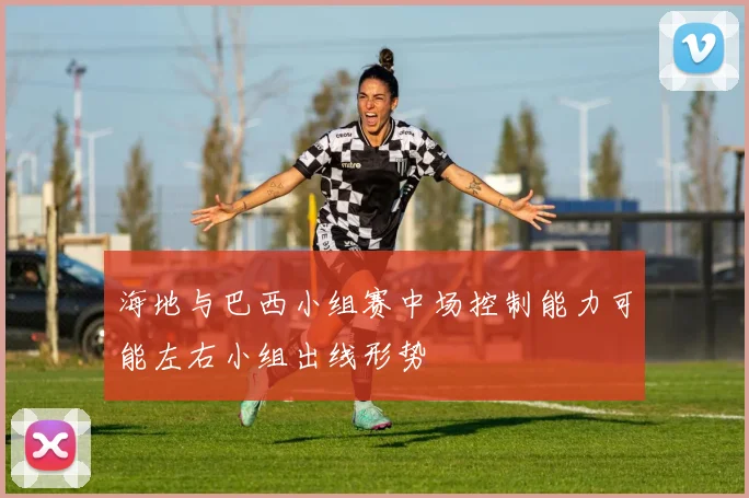 海地与巴西小组赛中场控制能力可能左右小组出线形势