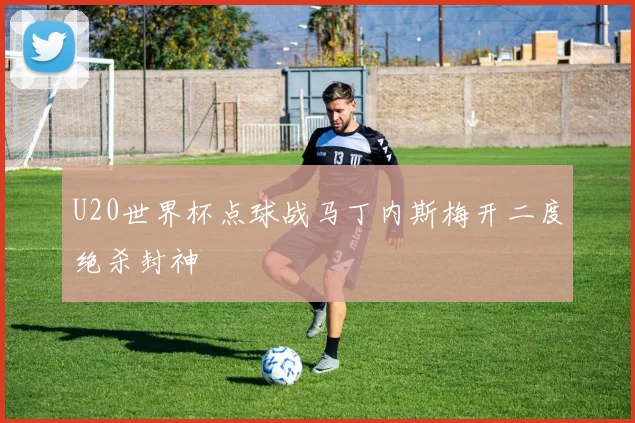 U20世界杯点球战马丁内斯梅开二度绝杀封神