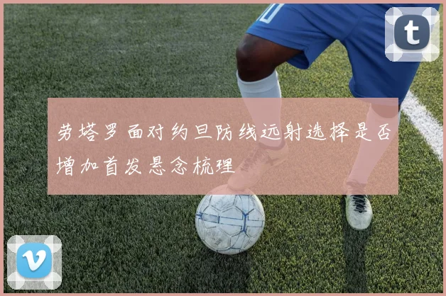 劳塔罗面对约旦防线远射选择是否增加首发悬念梳理
