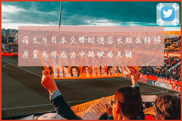 荷兰与日本交锋时德容长距离转移质量或将成为中路破局关键