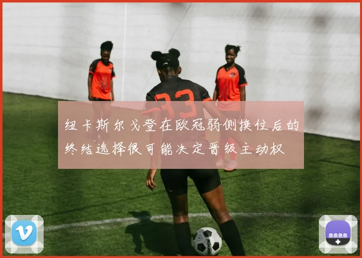 纽卡斯尔戈登在欧冠弱侧换位后的终结选择很可能决定晋级主动权