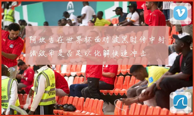阿坎吉在世界杯面对波黑时传中封堵效率是否足以化解快速冲击
