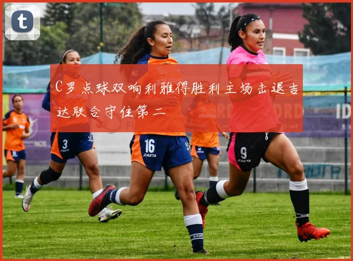 C罗点球双响利雅得胜利主场击退吉达联合守住第二