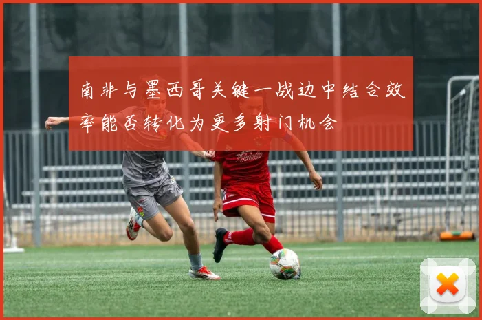 南非与墨西哥关键一战边中结合效率能否转化为更多射门机会
