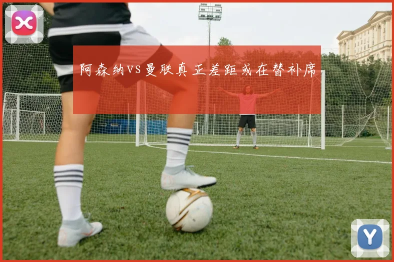阿森纳vs曼联真正差距或在替补席